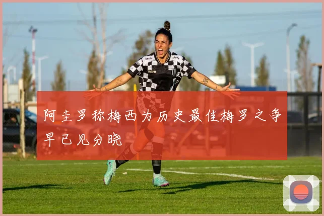 阿圭罗称梅西为历史最佳梅罗之争早已见分晓