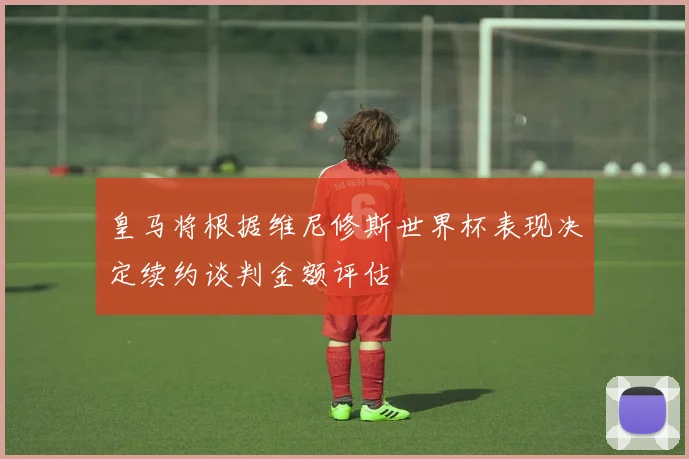 皇马将根据维尼修斯世界杯表现决定续约谈判金额评估