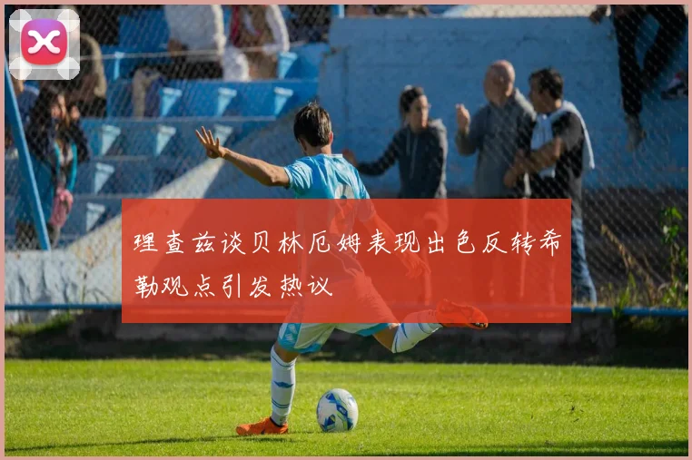 理查兹谈贝林厄姆表现出色反转希勒观点引发热议