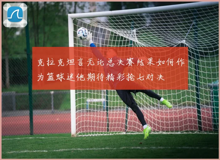 克拉克坦言无论总决赛结果如何作为篮球迷他期待精彩抢七对决