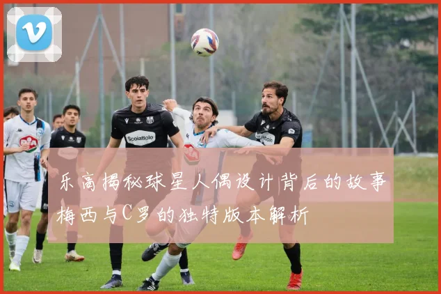 乐高揭秘球星人偶设计背后的故事梅西与C罗的独特版本解析