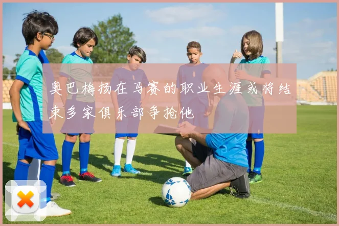 奥巴梅扬在马赛的职业生涯或将结束多家俱乐部争抢他