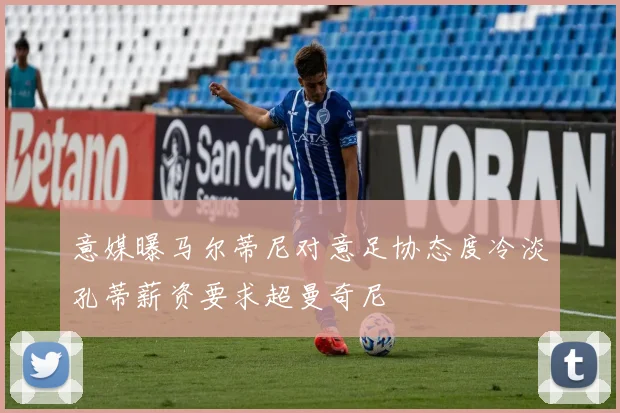 意媒曝马尔蒂尼对意足协态度冷淡孔蒂薪资要求超曼奇尼