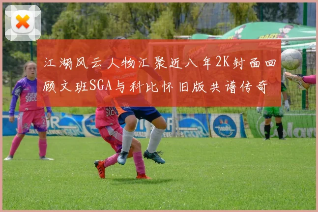江湖风云人物汇聚近八年2K封面回顾文班SGA与科比怀旧版共谱传奇