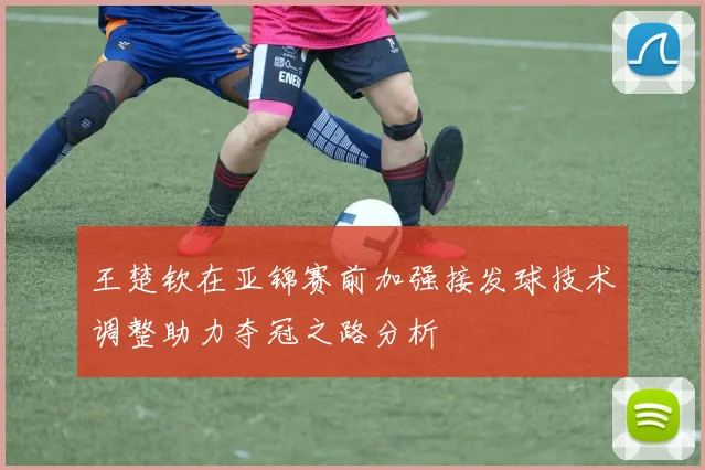 王楚钦在亚锦赛前加强接发球技术调整助力夺冠之路分析