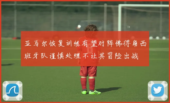 亚马尔恢复训练有望对阵佛得角西班牙队谨慎处理不让其冒险出战