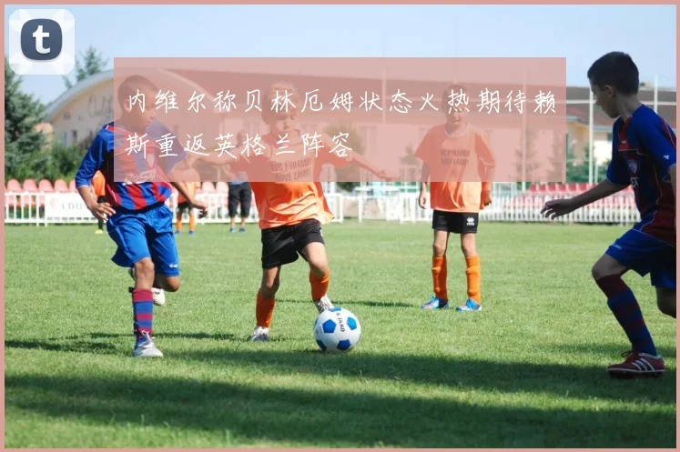 内维尔称贝林厄姆状态火热期待赖斯重返英格兰阵容