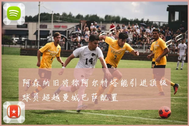 阿森纳旧将称阿尔特塔能引进顶级球员超越曼城巴萨配置