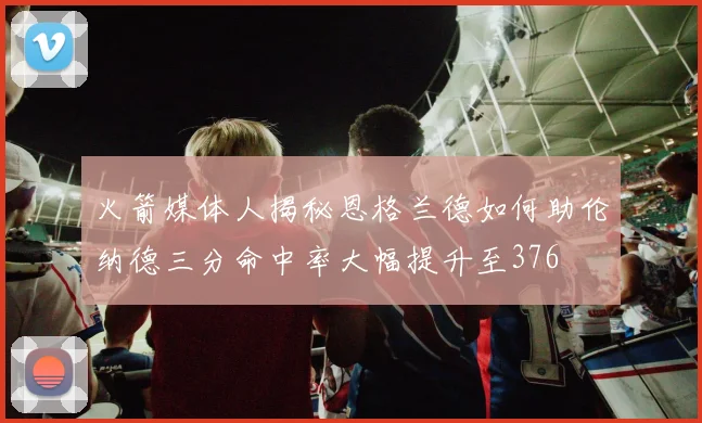 火箭媒体人揭秘恩格兰德如何助伦纳德三分命中率大幅提升至376