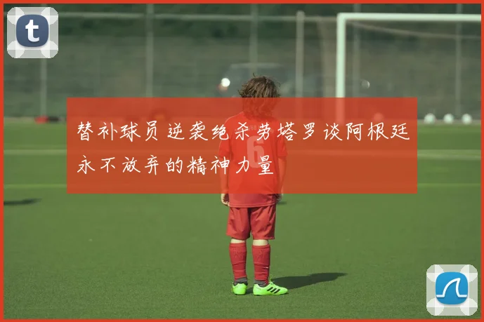 替补球员逆袭绝杀劳塔罗谈阿根廷永不放弃的精神力量