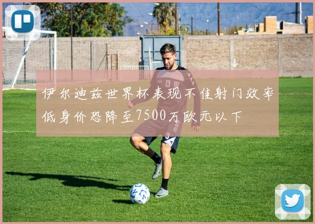 伊尔迪兹世界杯表现不佳射门效率低身价恐降至7500万欧元以下