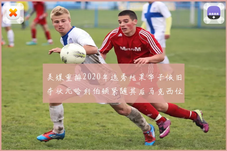美媒重排2020年选秀结果华子依旧夺状元哈利伯顿紧随其后马克西位列探花