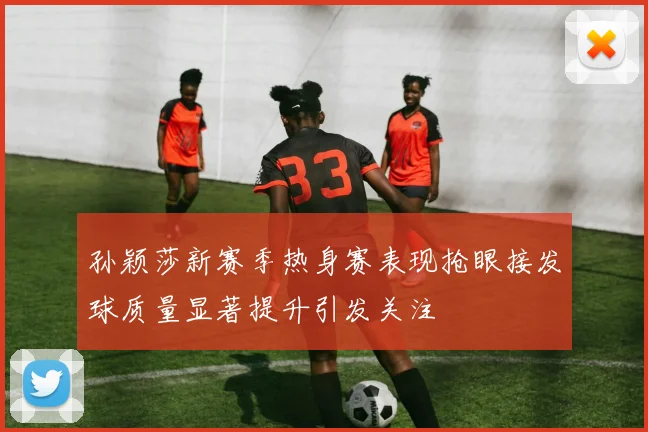 孙颖莎新赛季热身赛表现抢眼接发球质量显著提升引发关注