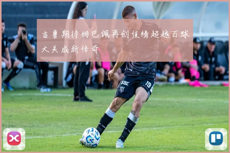 吉鲁期待姆巴佩再创佳绩超越百球大关成新传奇