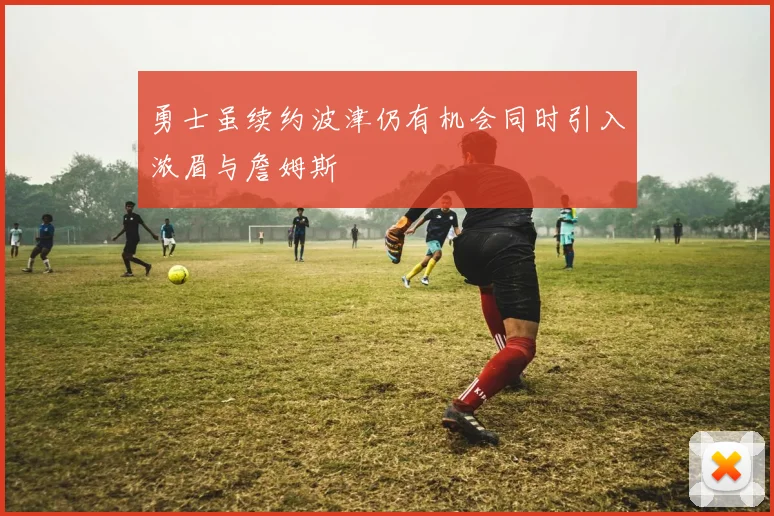 勇士虽续约波津仍有机会同时引入浓眉与詹姆斯
