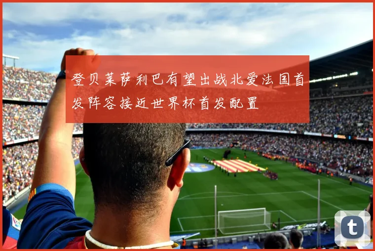 登贝莱萨利巴有望出战北爱法国首发阵容接近世界杯首发配置