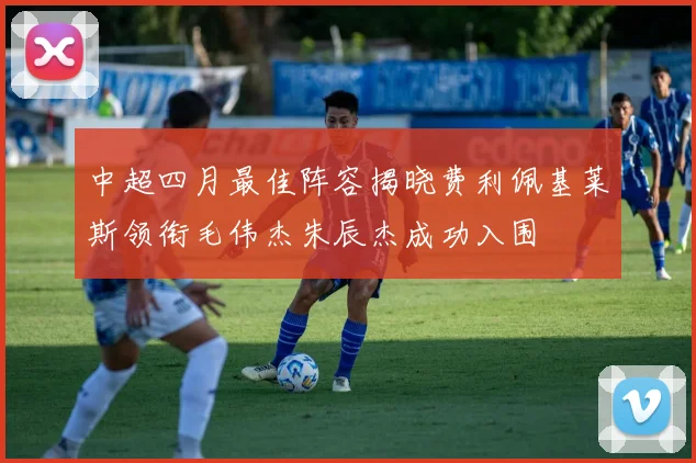 中超四月最佳阵容揭晓费利佩基莱斯领衔毛伟杰朱辰杰成功入围