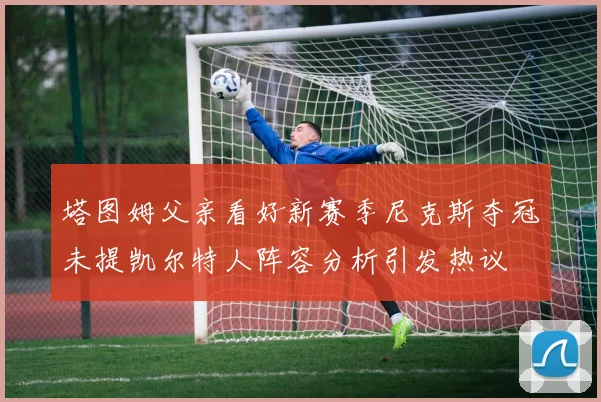 塔图姆父亲看好新赛季尼克斯夺冠未提凯尔特人阵容分析引发热议